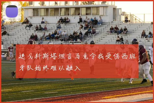 迭戈科斯塔坦言马竞令我受伤西班牙队始终难以融入