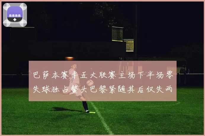 巴萨本赛季五大联赛主场下半场零失球独占鳌头巴黎紧随其后仅失两球