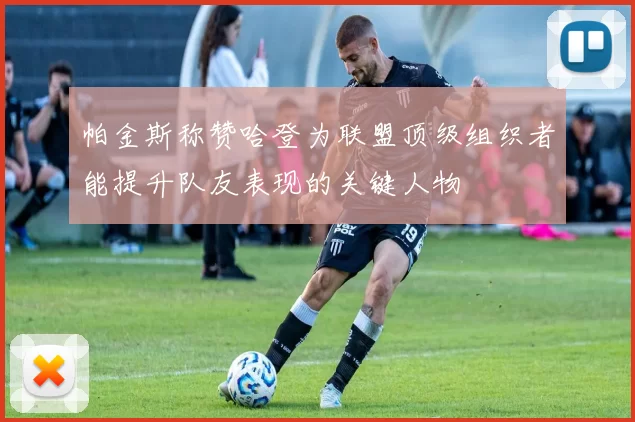帕金斯称赞哈登为联盟顶级组织者能提升队友表现的关键人物