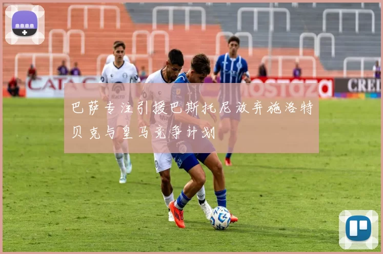 巴萨专注引援巴斯托尼放弃施洛特贝克与皇马竞争计划