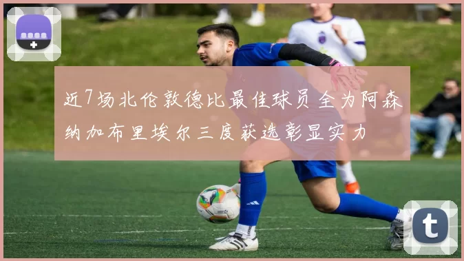 近7场北伦敦德比最佳球员全为阿森纳加布里埃尔三度获选彰显实力