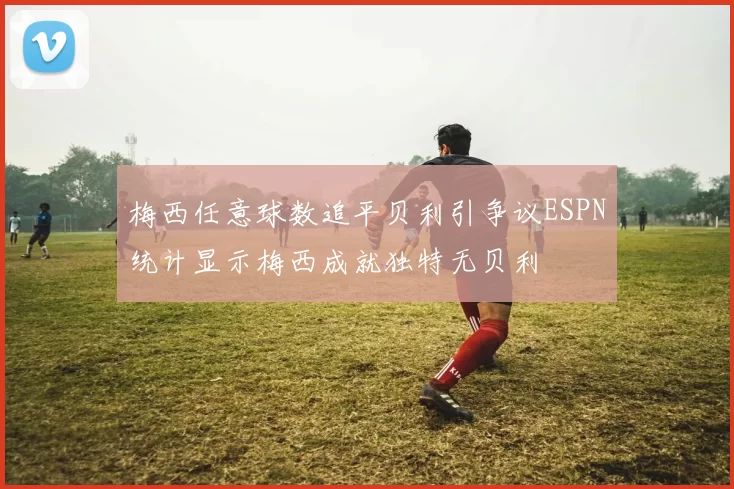 梅西任意球数追平贝利引争议ESPN统计显示梅西成就独特无贝利