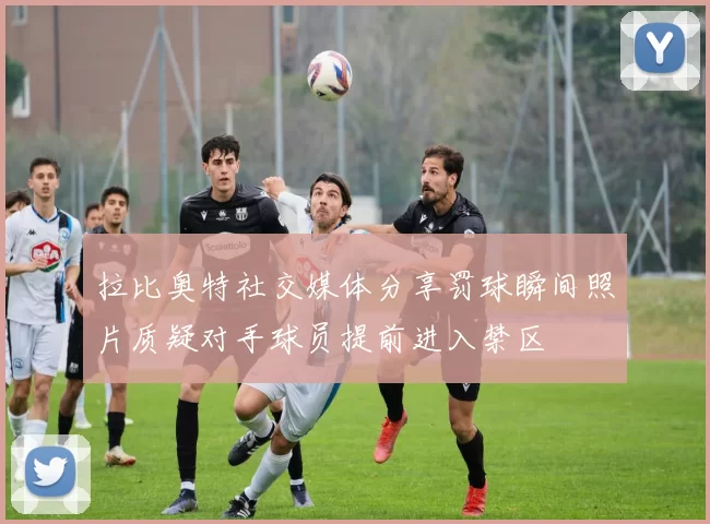 拉比奥特社交媒体分享罚球瞬间照片质疑对手球员提前进入禁区
