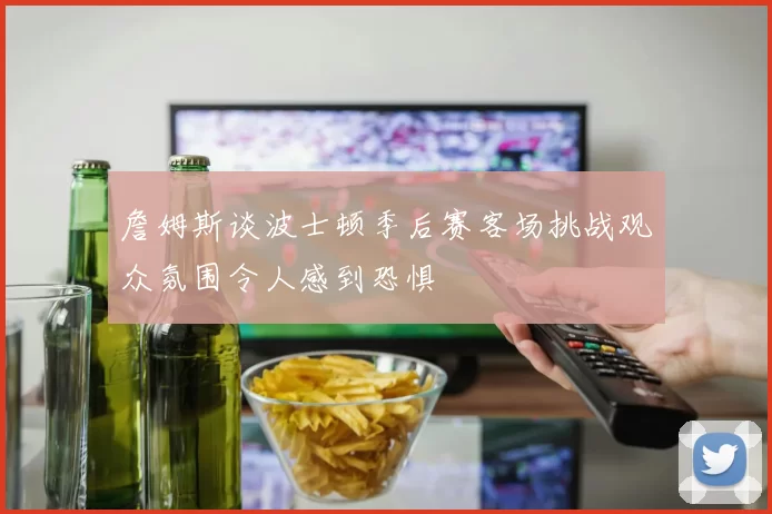 詹姆斯谈波士顿季后赛客场挑战观众氛围令人感到恐惧