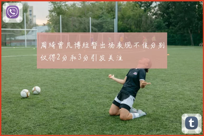 周琦曾凡博短暂出场表现不佳分别仅得2分和3分引发关注