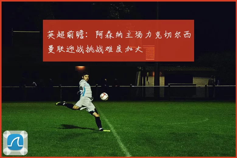 英超前瞻：阿森纳主场力克切尔西曼联迎战挑战难度加大