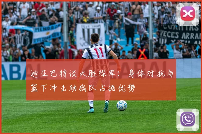 迪亚巴特谈大胜绿军：身体对抗与篮下冲击助我队占据优势