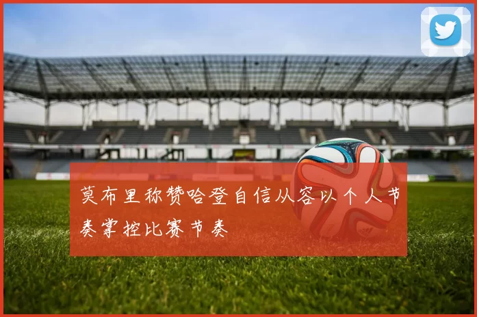 莫布里称赞哈登自信从容以个人节奏掌控比赛节奏