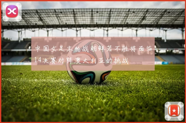 中国女足末轮战朝鲜若不胜将面临14决赛对阵澳大利亚的挑战