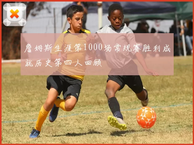 詹姆斯生涯第1000场常规赛胜利成就历史第四人回顾