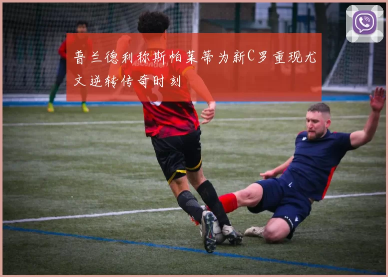 普兰德利称斯帕莱蒂为新C罗重现尤文逆转传奇时刻