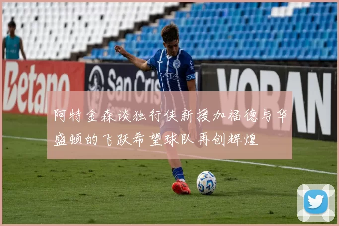 阿特金森谈独行侠新援加福德与华盛顿的飞跃希望球队再创辉煌