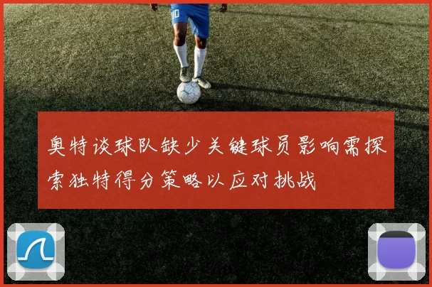 奥特谈球队缺少关键球员影响需探索独特得分策略以应对挑战
