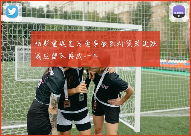 帕斯重返皇马竞争激烈科莫若进欧战应留队再战一年