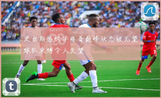 皮尔斯感叹字母哥巅峰状态被无望球队束缚令人失望