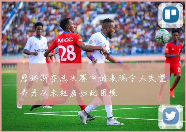 詹姆斯在总决赛中的表现令人失望乔丹从未经历如此困境