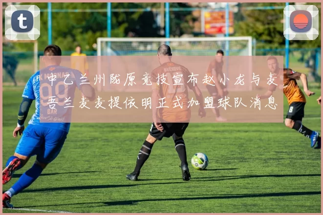 中乙兰州陇原竞技宣布赵小龙与麦吾兰麦麦提依明正式加盟球队消息