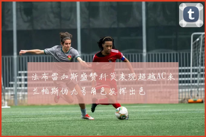 法布雷加斯盛赞科莫表现超越AC米兰帕斯伪九号角色发挥出色