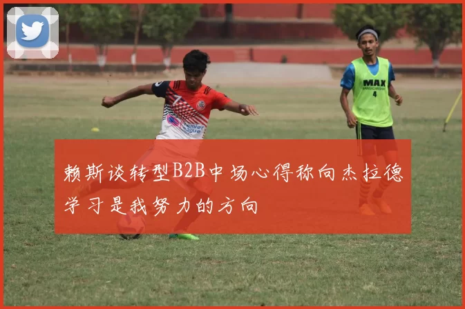 赖斯谈转型B2B中场心得称向杰拉德学习是我努力的方向