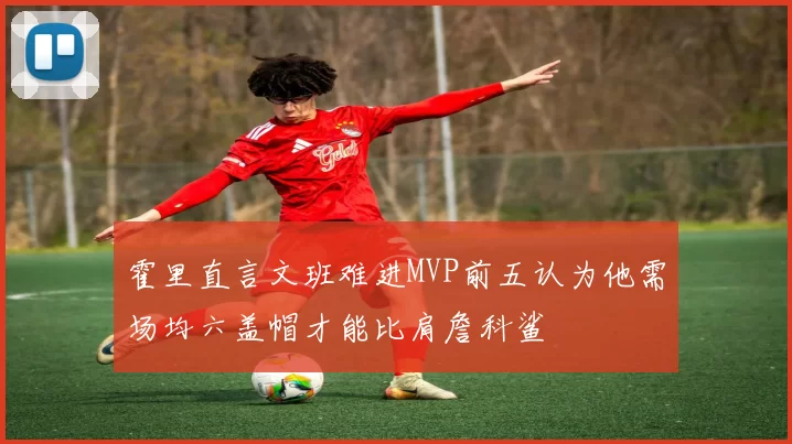 霍里直言文班难进MVP前五认为他需场均六盖帽才能比肩詹科鲨