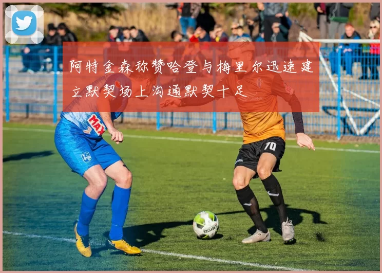 阿特金森称赞哈登与梅里尔迅速建立默契场上沟通默契十足