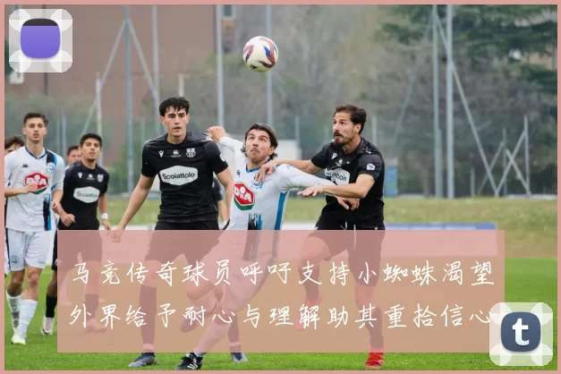 马竞传奇球员呼吁支持小蜘蛛渴望外界给予耐心与理解助其重拾信心