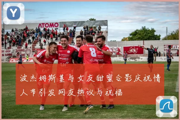 波杰姆斯基与女友甜蜜合影庆祝情人节引发网友热议与祝福