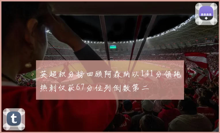 英超积分榜回顾阿森纳以141分领跑热刺仅获67分位列倒数第二