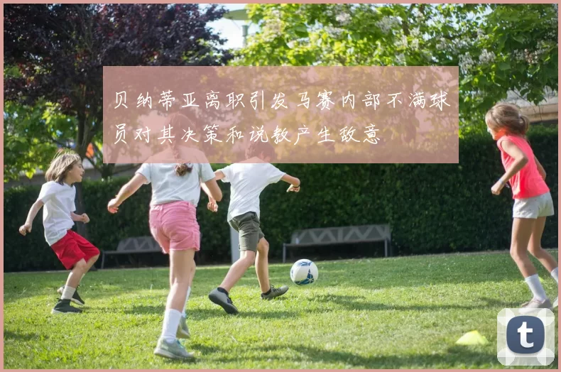贝纳蒂亚离职引发马赛内部不满球员对其决策和说教产生敌意