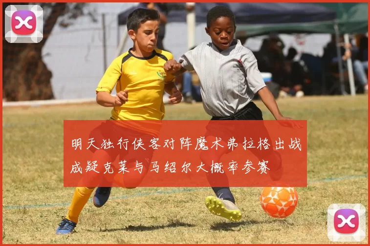 明天独行侠客对阵魔术弗拉格出战成疑克莱与马绍尔大概率参赛